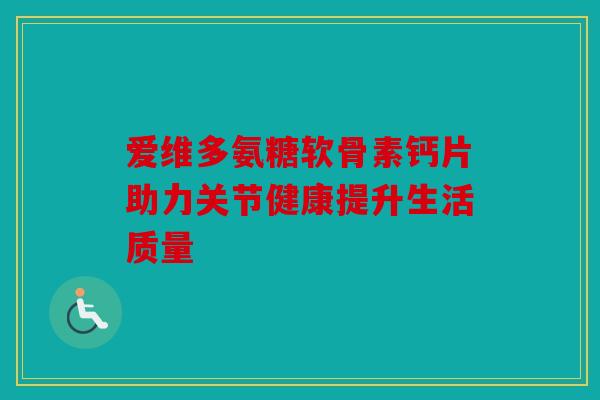 爱维多氨糖软骨素钙片助力关节健康提升生活质量 爱维多氨糖软骨素钙片助力关节健康提升生活质量