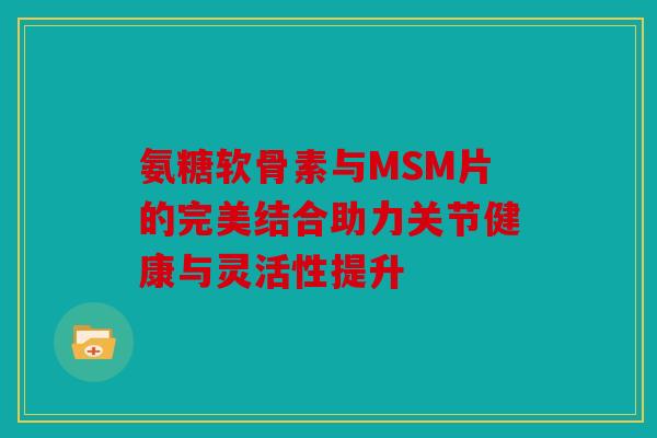 氨糖软骨素与MSM片的完美结合助力关节健康与灵活性提升