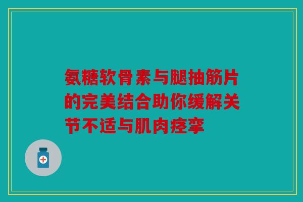 氨糖软骨素与腿抽筋片的完美结合助你缓解关节不适与肌肉痉挛