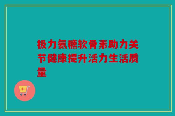 极力氨糖软骨素助力关节健康提升活力生活质量 极力氨糖软骨素助力关节健康提升活力生活质量