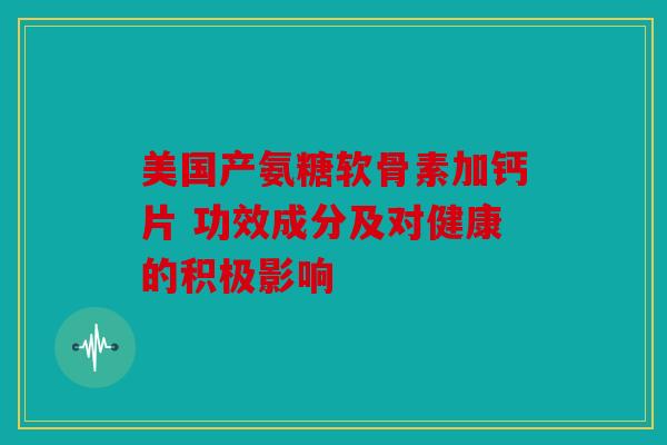 美国产氨糖软骨素加钙片 功效成分及对健康的积极影响 美国产氨糖软骨素加钙片 功效成分及对健康的积极影响