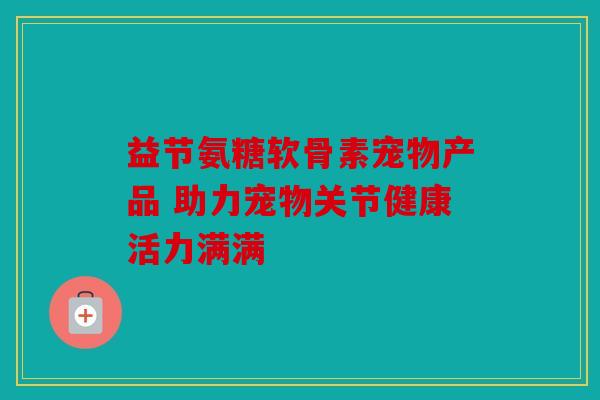 益节氨糖软骨素宠物产品 助力宠物关节健康活力满满