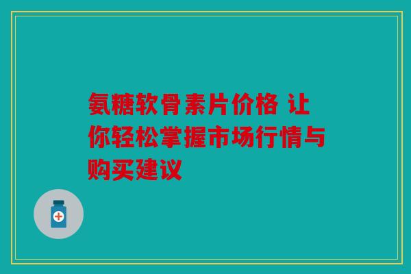 氨糖软骨素片价格 让你轻松掌握市场行情与购买建议 氨糖软骨素片价格 让你轻松掌握市场行情与购买建议