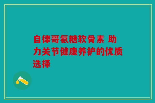 自律哥氨糖软骨素 助力关节健康养护的优质选择 自律哥氨糖软骨素 助力关节健康养护的优质选择