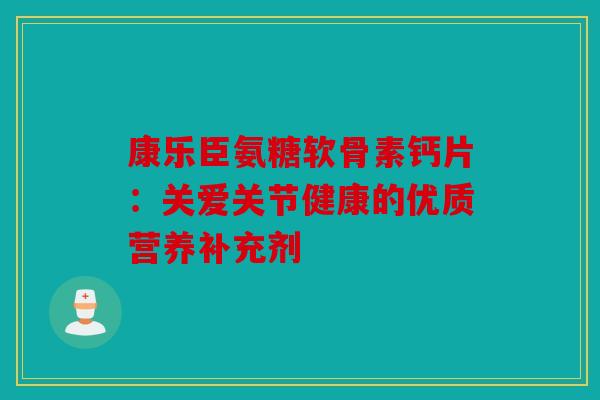 康乐臣氨糖软骨素钙片：关爱关节健康的优质营养补充剂