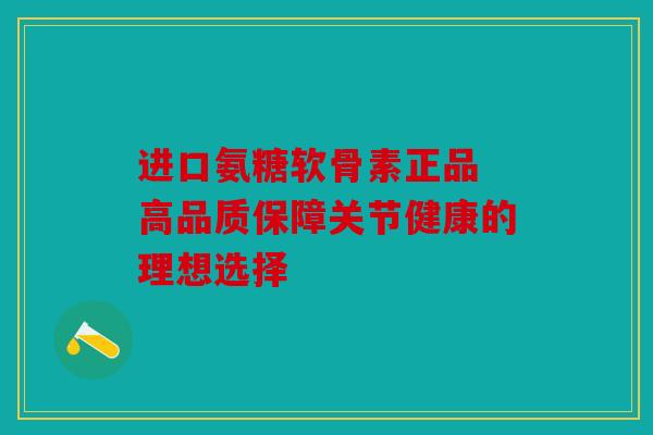 进口氨糖软骨素正品 高品质保障关节健康的理想选择