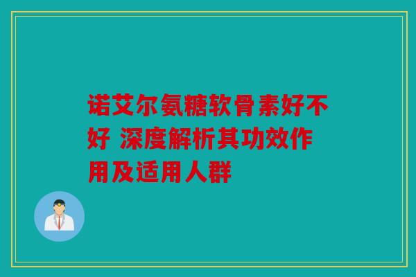 诺艾尔氨糖软骨素好不好 深度解析其功效作用及适用人群