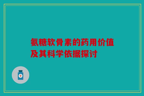 氨糖软骨素的药用价值及其科学依据探讨 氨糖软骨素的药用价值及其科学依据探讨