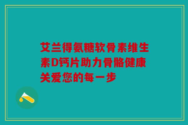 艾兰得氨糖软骨素维生素D钙片助力骨骼健康关爱您的每一步 艾兰得氨糖软骨素维生素D钙片助力骨骼健康关爱您的每一步