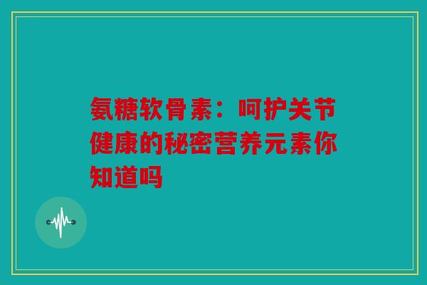 氨糖软骨素：呵护关节健康的秘密营养元素你知道吗