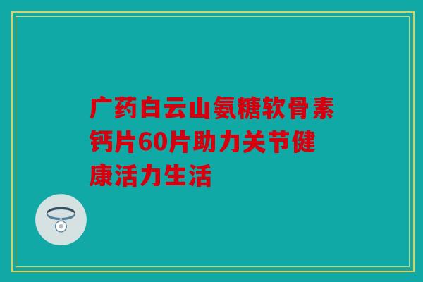 广药白云山氨糖软骨素钙片60片助力关节健康活力生活 广药白云山氨糖软骨素钙片60片助力关节健康活力生活