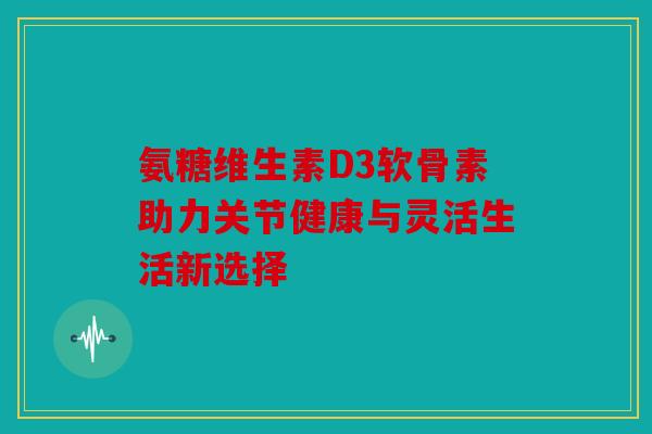 氨糖维生素D3软骨素助力关节健康与灵活生活新选择