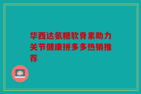 华西达氨糖软骨素助力关节健康拼多多热销推荐
