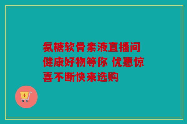 氨糖软骨素液直播间 健康好物等你 优惠惊喜不断快来选购