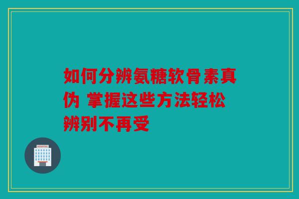 如何分辨氨糖软骨素真伪 掌握这些方法轻松辨别不再受