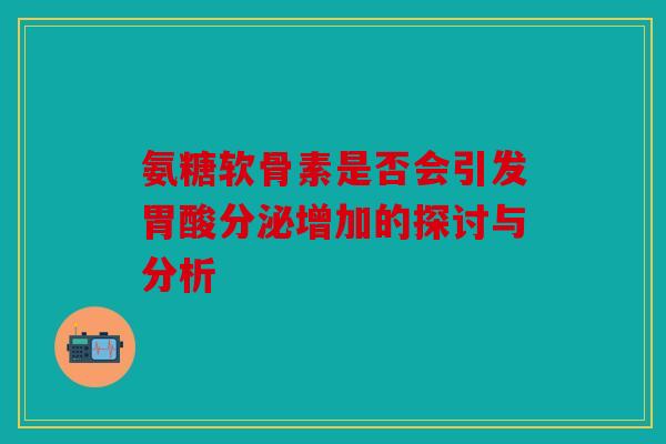 氨糖软骨素是否会引发胃酸分泌增加的探讨与分析 氨糖软骨素是否会引发胃酸分泌增加的探讨与分析