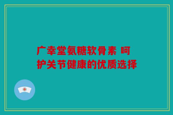 广幸堂氨糖软骨素 呵护关节健康的优质选择 广幸堂氨糖软骨素 呵护关节健康的优质选择
