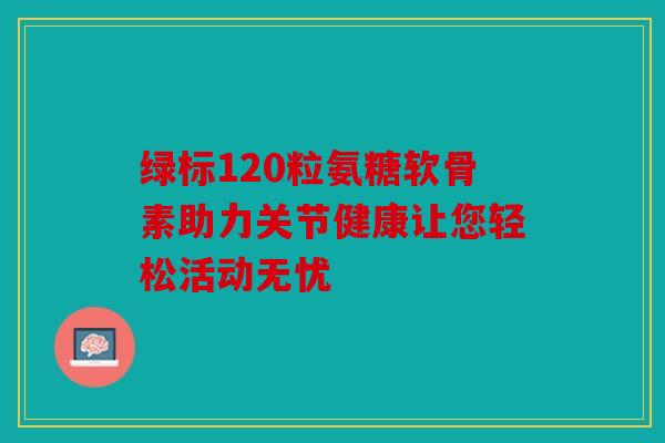 绿标120粒氨糖软骨素助力关节健康让您轻松活动无忧 绿标120粒氨糖软骨素助力关节健康让您轻松活动无忧