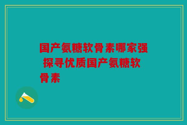 国产氨糖软骨素哪家强 探寻优质国产氨糖软骨素 国产氨糖软骨素哪家强 探寻优质国产氨糖软骨素