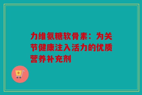 力维氨糖软骨素:为关节健康注入活力的优质营养补充剂 力维氨糖软骨素:为关节健康注入活力的优质营养补充剂