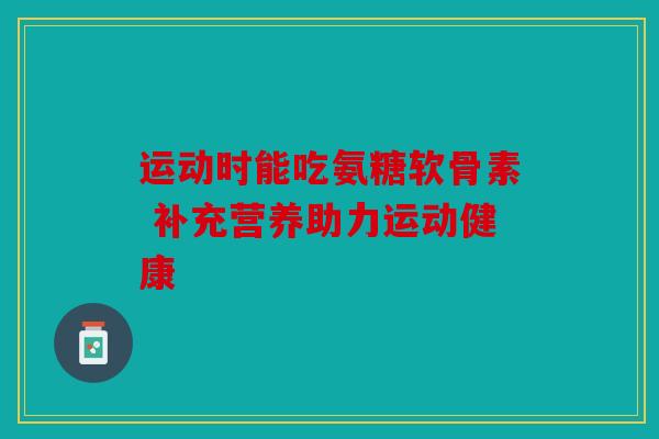 运动时能吃氨糖软骨素 补充营养助力运动健康 运动时能吃氨糖软骨素 补充营养助力运动健康
