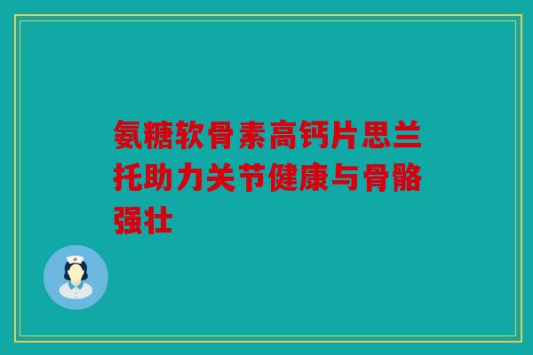 氨糖软骨素高钙片思兰托助力关节健康与骨骼强壮 氨糖软骨素高钙片思兰托助力关节健康与骨骼强壮