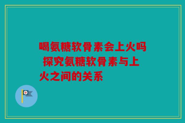 喝氨糖软骨素会上火吗 探究氨糖软骨素与上火之间的关系 喝氨糖软骨素会上火吗 探究氨糖软骨素与上火之间的关系