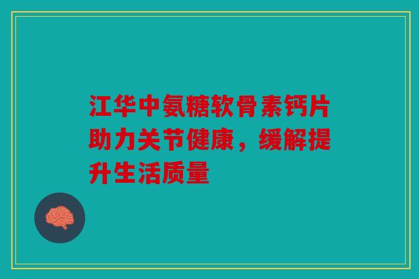 江华中氨糖软骨素钙片助力关节健康，缓解提升生活质量