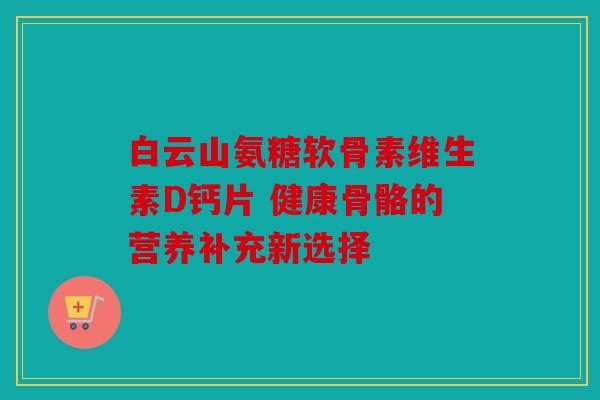 白云山氨糖软骨素维生素D钙片 健康骨骼的营养补充新选择