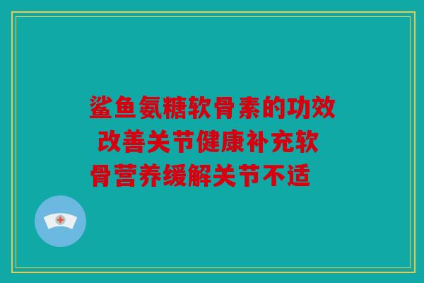 鲨鱼氨糖软骨素的功效 改善关节健康补充软骨营养缓解关节不适 鲨鱼氨糖软骨素的功效 改善关节健康补充软骨营养缓解关节不适