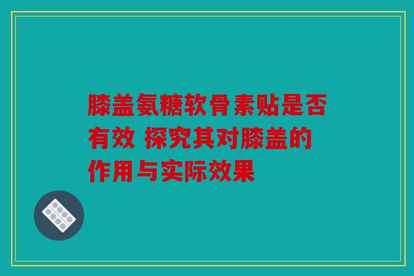 膝盖氨糖软骨素贴是否有效 探究其对膝盖的作用与实际效果 膝盖氨糖软骨素贴是否有效 探究其对膝盖的作用与实际效果