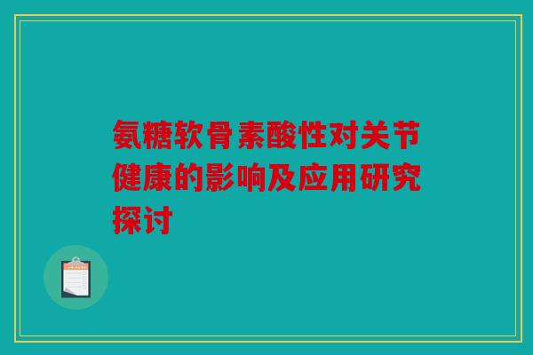 氨糖软骨素酸性对关节健康的影响及应用研究探讨 氨糖软骨素酸性对关节健康的影响及应用研究探讨