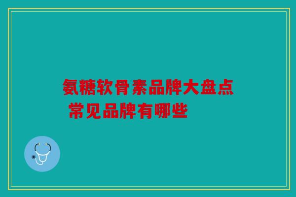 氨糖软骨素品牌大盘点 常见品牌有哪些