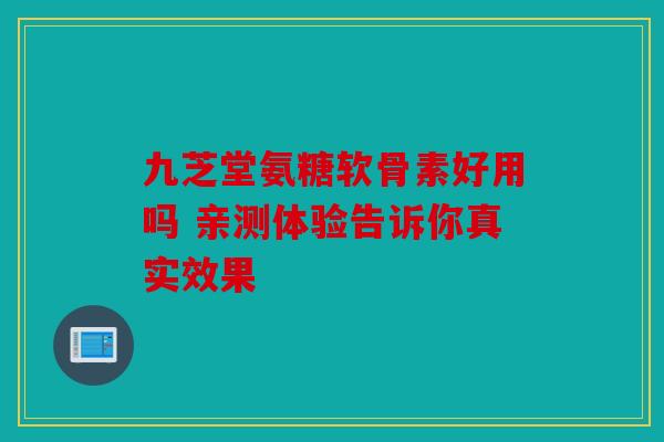 九芝堂氨糖软骨素好用吗 亲测体验告诉你真实效果 九芝堂氨糖软骨素好用吗 亲测体验告诉你真实效果