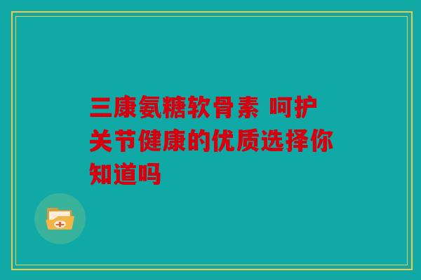 三康氨糖软骨素 呵护关节健康的优质选择你知道吗