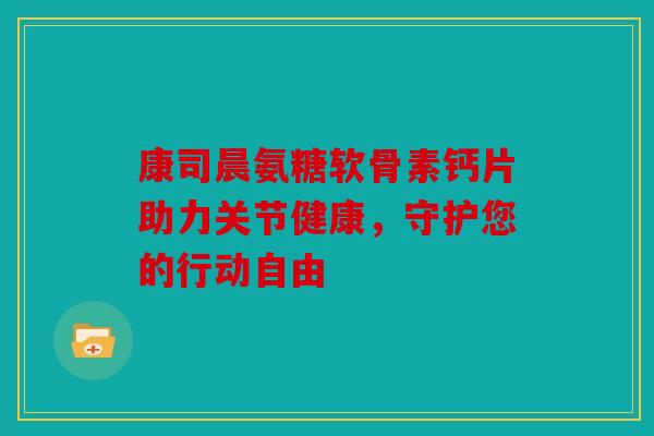 康司晨氨糖软骨素钙片助力关节健康，守护您的行动自由