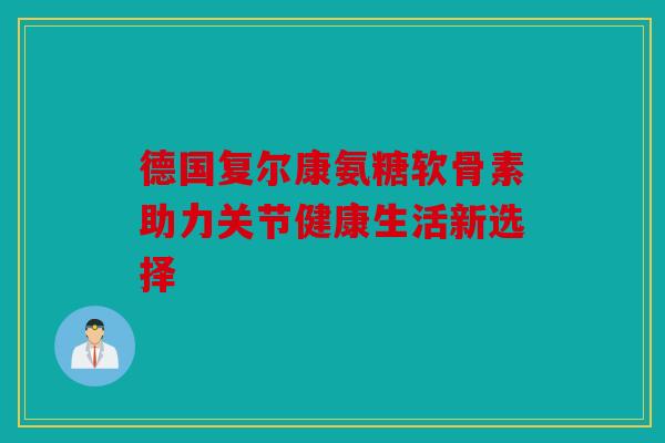 德国复尔康氨糖软骨素助力关节健康生活新选择