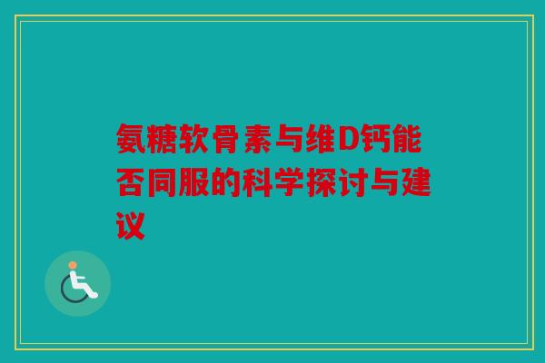 氨糖软骨素与维D钙能否同服的科学探讨与建议
