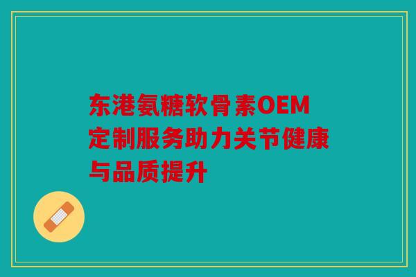 东港氨糖软骨素OEM定制服务助力关节健康与品质提升