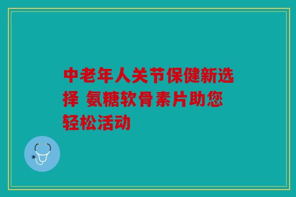 中老年人关节保健新选择 氨糖软骨素片助您轻松活动 中老年人关节保健新选择 氨糖软骨素片助您轻松活动