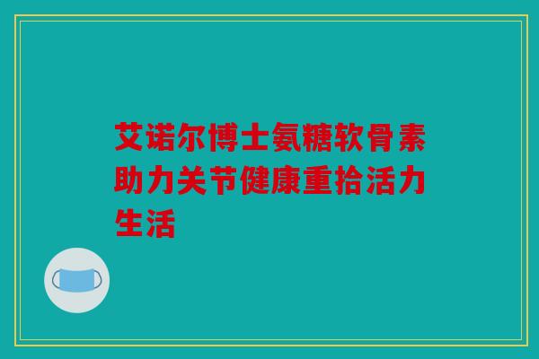 艾诺尔博士氨糖软骨素助力关节健康重拾活力生活