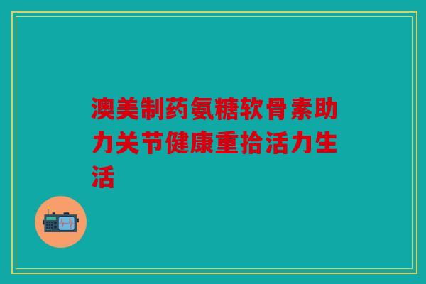 澳美制药氨糖软骨素助力关节健康重拾活力生活 澳美制药氨糖软骨素助力关节健康重拾活力生活