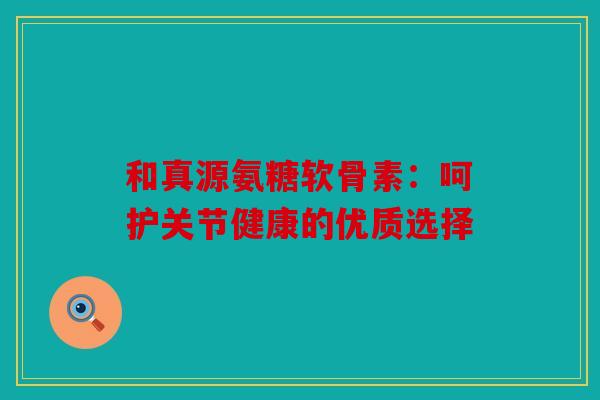 和真源氨糖软骨素：呵护关节健康的优质选择