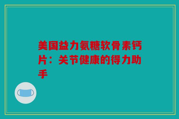 美国益力氨糖软骨素钙片:关节健康的得力助手 美国益力氨糖软骨素钙片:关节健康的得力助手