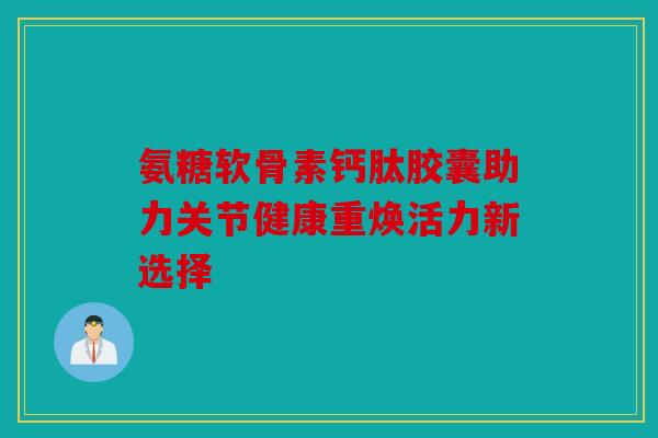 氨糖软骨素钙肽胶囊助力关节健康重焕活力新选择