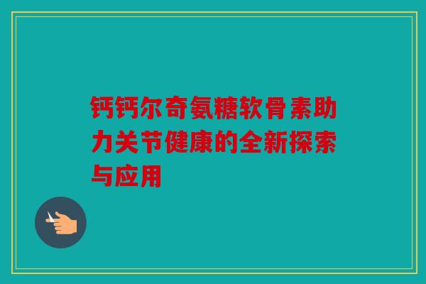 钙钙尔奇氨糖软骨素助力关节健康的全新探索与应用 钙钙尔奇氨糖软骨素助力关节健康的全新探索与应用