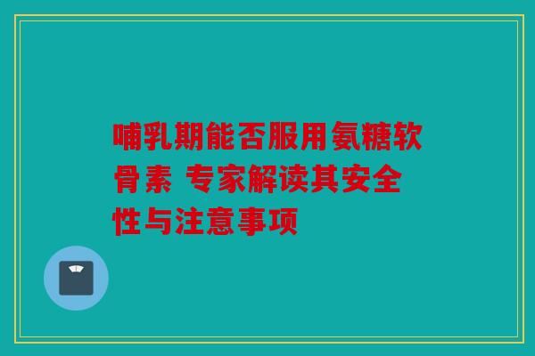 哺乳期能否服用氨糖软骨素 专家解读其安全性与注意事项