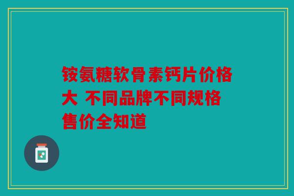 铵氨糖软骨素钙片价格大 不同品牌不同规格售价全知道