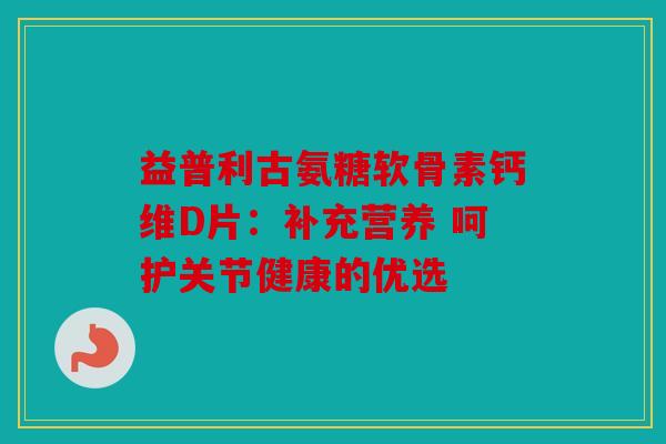 益普利古氨糖软骨素钙维D片：补充营养 呵护关节健康的优选