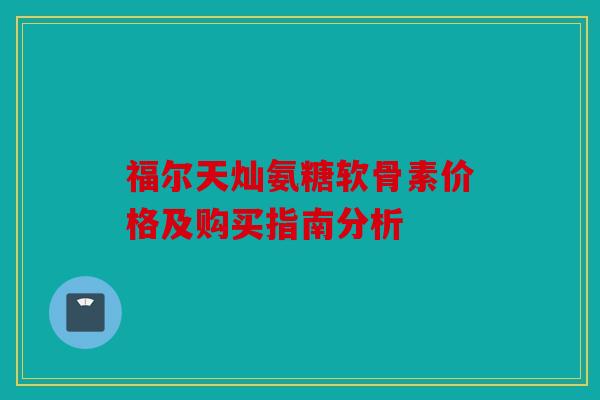 福尔天灿氨糖软骨素价格及购买指南分析 福尔天灿氨糖软骨素价格及购买指南分析